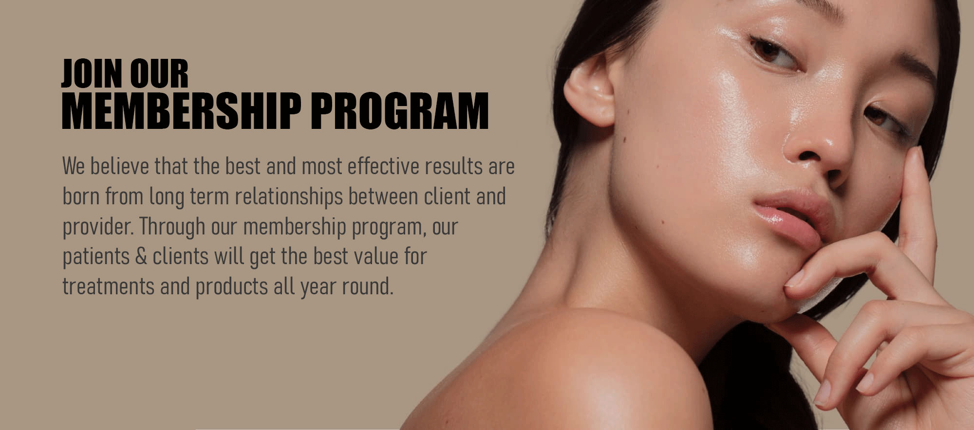 Join Our Membership Program.
We believe that the best and most effective results are born from long term relationships between client and provider. Through our membership program, our patients & clients will get the best value for treatments and products all year round.
