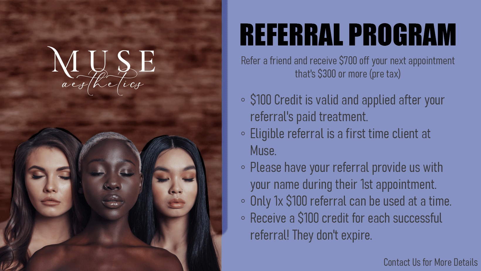 REFERRAL PROGRAM.
Refer a friend and receive $700 off your next appointment that's $300 or more (pre tax)
$100 Credit is valid and applied after your referral's paid treatment.
Eligible referral is a first time client at Muse.
Please have your referral provide us with your name during their 1st appointment.
Only 1x $100 referral can be used at a time.
Receive a $100 credit for each successful referral! They don't expire.